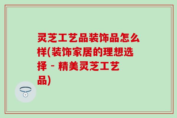 灵芝工艺品装饰品怎么样(装饰家居的理想选择 - 精美灵芝工艺品)