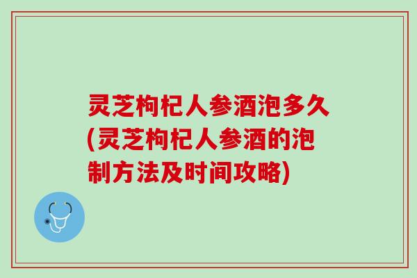 灵芝枸杞人参酒泡多久(灵芝枸杞人参酒的泡制方法及时间攻略)