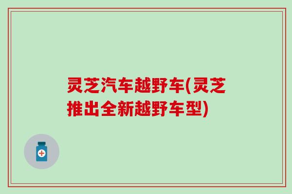 灵芝汽车越野车(灵芝推出全新越野车型)