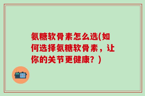 氨糖软骨素怎么选(如何选择氨糖软骨素,让你的关节更健康?) 氨糖软骨素怎么选(如何选择氨糖软骨素,让你的关节更健康?)