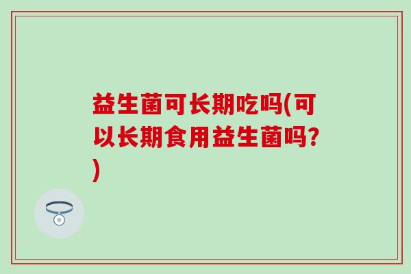 益生菌可长期吃吗(可以长期食用益生菌吗？)