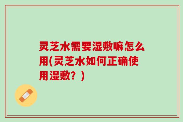 灵芝水需要湿敷嘛怎么用(灵芝水如何正确使用湿敷？)