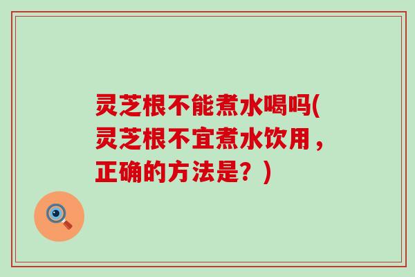 灵芝根不能煮水喝吗(灵芝根不宜煮水饮用，正确的方法是？)