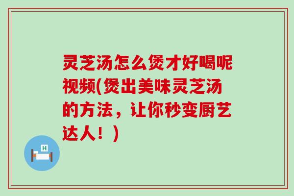 灵芝汤怎么煲才好喝呢视频(煲出美味灵芝汤的方法，让你秒变厨艺达人！)