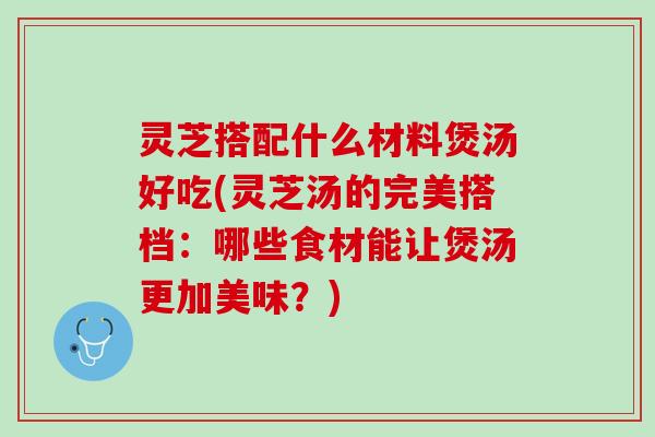 灵芝搭配什么材料煲汤好吃(灵芝汤的完美搭档：哪些食材能让煲汤更加美味？)
