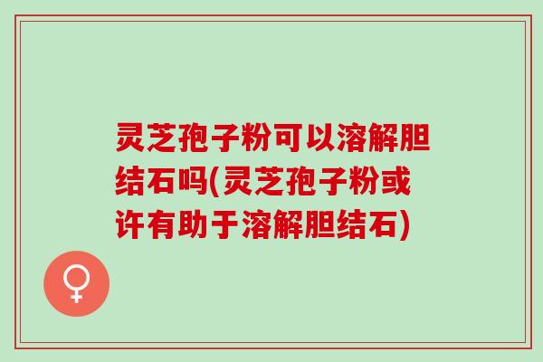 灵芝孢子粉可以溶解胆结石吗(灵芝孢子粉或许有助于溶解胆结石)