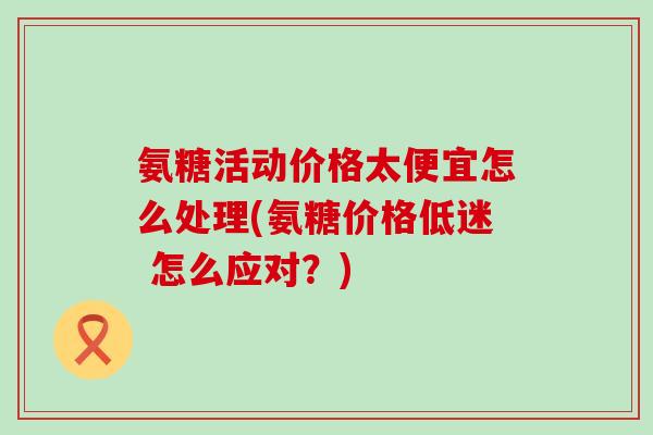 氨糖活动价格太便宜怎么处理(氨糖价格低迷 怎么应对？)
