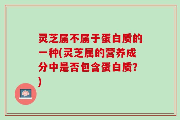 灵芝属不属于蛋白质的一种(灵芝属的营养成分中是否包含蛋白质？)