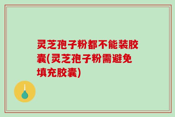灵芝孢子粉都不能装胶囊(灵芝孢子粉需避免填充胶囊)