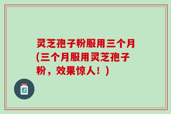 灵芝孢子粉服用三个月(三个月服用灵芝孢子粉，效果惊人！)
