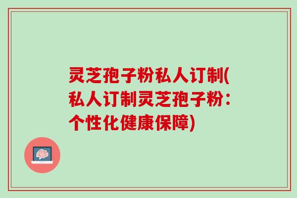 灵芝孢子粉私人订制(私人订制灵芝孢子粉：个性化健康保障)