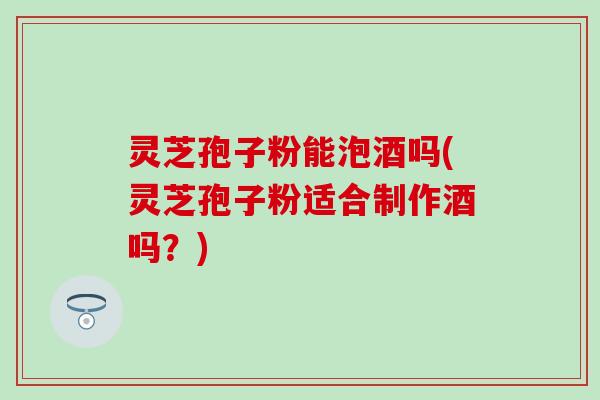 灵芝孢子粉能泡酒吗(灵芝孢子粉适合制作酒吗？)