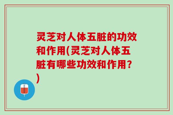 灵芝对人体五脏的功效和作用(灵芝对人体五脏有哪些功效和作用？)