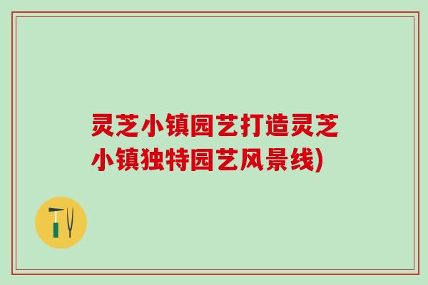 灵芝小镇园艺打造灵芝小镇独特园艺风景线)