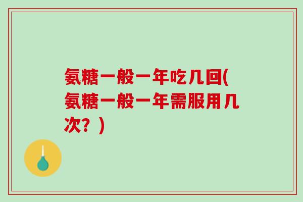 氨糖一般一年吃几回(氨糖一般一年需服用几次？)