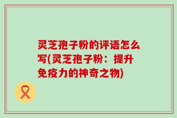 灵芝孢子粉的评语怎么写(灵芝孢子粉：提升免疫力的神奇之物)