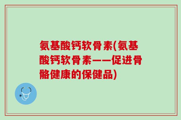 氨基酸钙软骨素(氨基酸钙软骨素——促进骨骼健康的保健品)