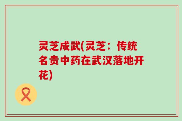灵芝成武(灵芝：传统名贵中药在武汉落地开花)