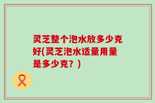 灵芝整个泡水放多少克好(灵芝泡水适量用量是多少克?) 灵芝整个泡水放多少克好(灵芝泡水适量用量是多少克?)