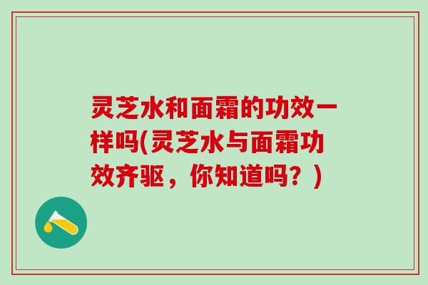 灵芝水和面霜的功效一样吗(灵芝水与面霜功效齐驱，你知道吗？)