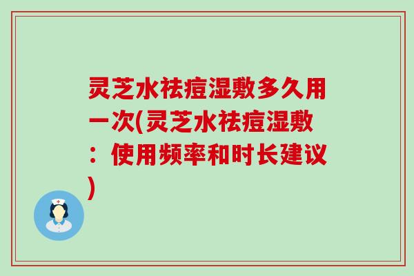 灵芝水祛痘湿敷多久用一次(灵芝水祛痘湿敷：使用频率和时长建议)