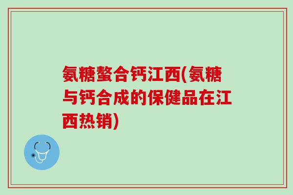 氨糖螯合钙江西(氨糖与钙合成的保健品在江西热销)