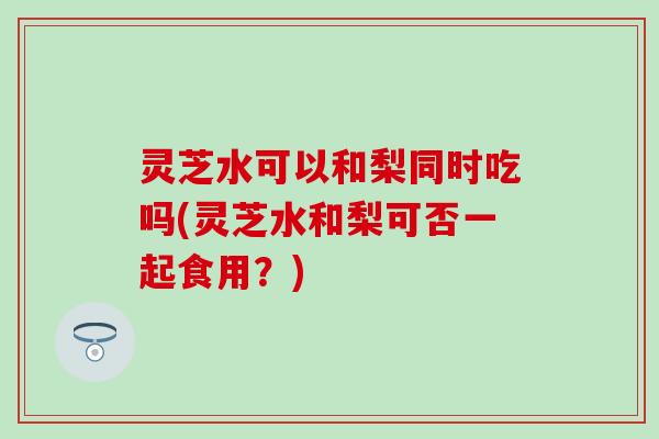 灵芝水可以和梨同时吃吗(灵芝水和梨可否一起食用？)