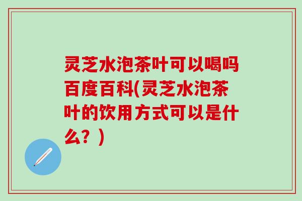 灵芝水泡茶叶可以喝吗百度百科(灵芝水泡茶叶的饮用方式可以是什么？)
