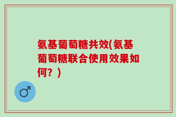 氨基葡萄糖共效(氨基葡萄糖联合使用效果如何？)
