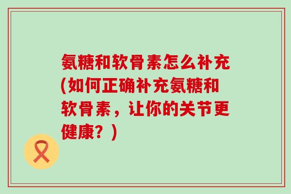 氨糖和软骨素怎么补充(如何正确补充氨糖和软骨素，让你的关节更健康？)