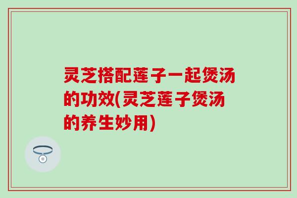 灵芝搭配莲子一起煲汤的功效(灵芝莲子煲汤的养生妙用)