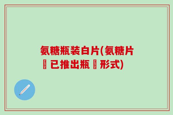氨糖瓶装白片(氨糖片現已推出瓶裝形式)