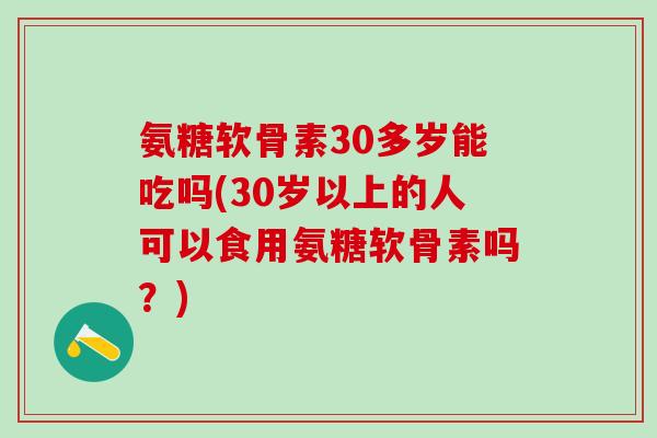 氨糖软骨素30多岁能吃吗(30岁以上的人可以食用氨糖软骨素吗？)