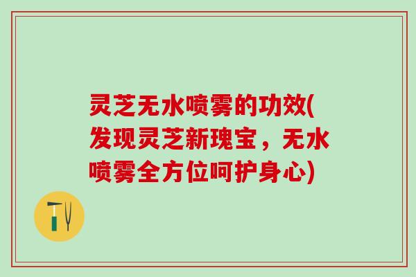 灵芝无水喷雾的功效(发现灵芝新瑰宝，无水喷雾全方位呵护身心)