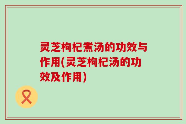 灵芝枸杞煮汤的功效与作用(灵芝枸杞汤的功效及作用)