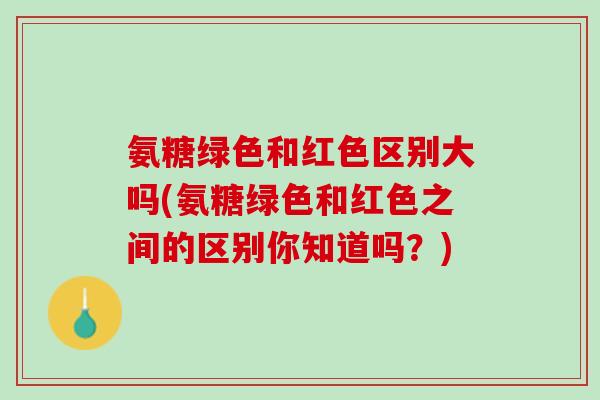 氨糖绿色和红色区别大吗(氨糖绿色和红色之间的区别你知道吗？)