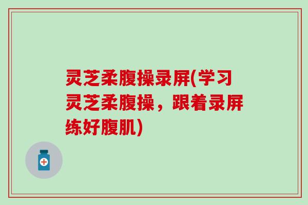 灵芝柔腹操录屏(学习灵芝柔腹操，跟着录屏练好腹肌)