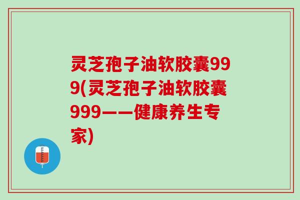 灵芝孢子油软胶囊999(灵芝孢子油软胶囊999——健康养生专家)