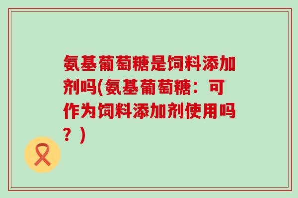氨基葡萄糖是饲料添加剂吗(氨基葡萄糖：可作为饲料添加剂使用吗？)