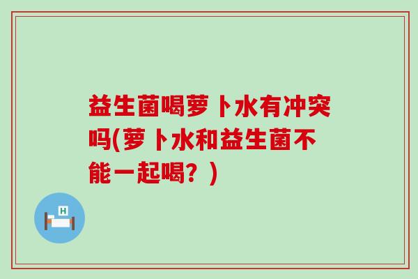益生菌喝萝卜水有冲突吗(萝卜水和益生菌不能一起喝？)