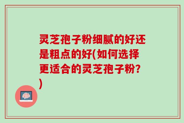 灵芝孢子粉细腻的好还是粗点的好(如何选择更适合的灵芝孢子粉？)