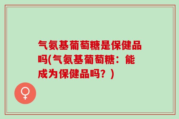 气氨基葡萄糖是保健品吗(气氨基葡萄糖：能成为保健品吗？)