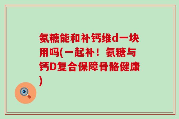 氨糖能和补钙维d一块用吗(一起补！氨糖与钙D复合保障骨骼健康)