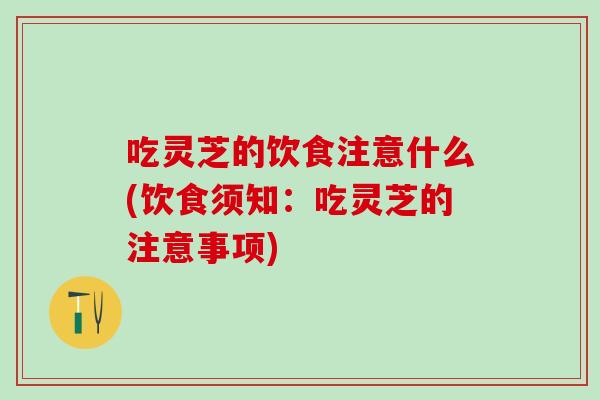 吃灵芝的饮食注意什么(饮食须知：吃灵芝的注意事项)
