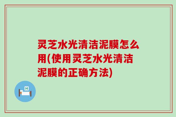 灵芝水光清洁泥膜怎么用(使用灵芝水光清洁泥膜的正确方法)
