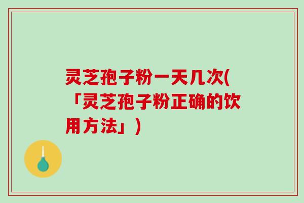 灵芝孢子粉一天几次(「灵芝孢子粉正确的饮用方法」)