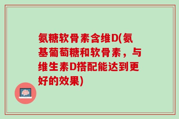 氨糖软骨素含维D(氨基葡萄糖和软骨素，与维生素D搭配能达到更好的效果)