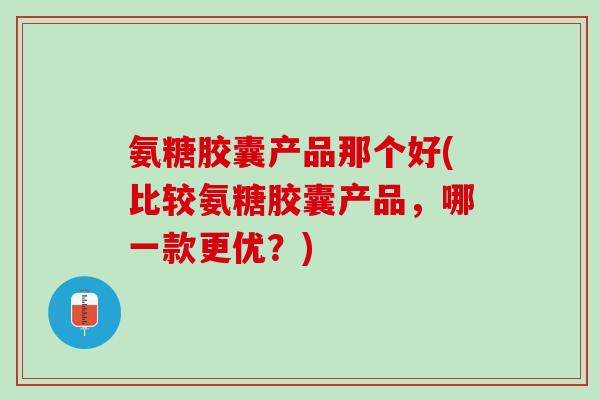 氨糖胶囊产品那个好(比较氨糖胶囊产品，哪一款更优？)