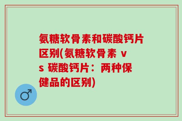 氨糖软骨素和碳酸钙片区别(氨糖软骨素 vs 碳酸钙片：两种保健品的区别)