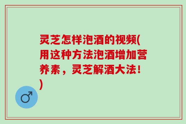 灵芝怎样泡酒的视频(用这种方法泡酒增加营养素，灵芝解酒大法！)